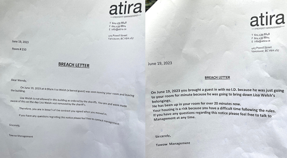 Breach letter one reads: Dear Wendy, On June 19, 2023, at 4:00 a.m. Lisa Welsh (a barred guest) was seen leaving your oom and leaving the building. Lisa Welch is not allowed in this building as ordered by the sheriffs. You are and were made aware of this on the day Lisa Welch was removed by the sheriff’s. Therefore, you are in breach of the contract you signed when you moved in. If you have any questions regarding this notice please feel free to contact management. Sincerely, Tawow Management. Breach letter two reads: June 19, 2023. On June 19, 2023, you brought a guest in with no I.D. because he was just going to your room for a minute because he was going to bring down Lisa Welsh’s belongings. He has been up in your room for over 20 minutes now. Your housing is [at] risk because you have a difficult time following the rules. If you have any questions regarding this notice please feel free to talk to Management at any time. Sincerely, Tawow Management.