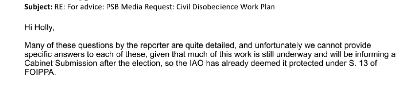 An email reads: 'Subject: RE: for advice: PSB Media Request: Civil Disobedience Work Plan. Hi Holly, Many of these questions by the reporter are quite detailed, and unfortunately we cannot provide specific answers to each of these, given that much of this work is still underway and will be informing a Cabinet Submission after the election, so the IAO has already deemed it protected under S. 13 of FOIPPA.'