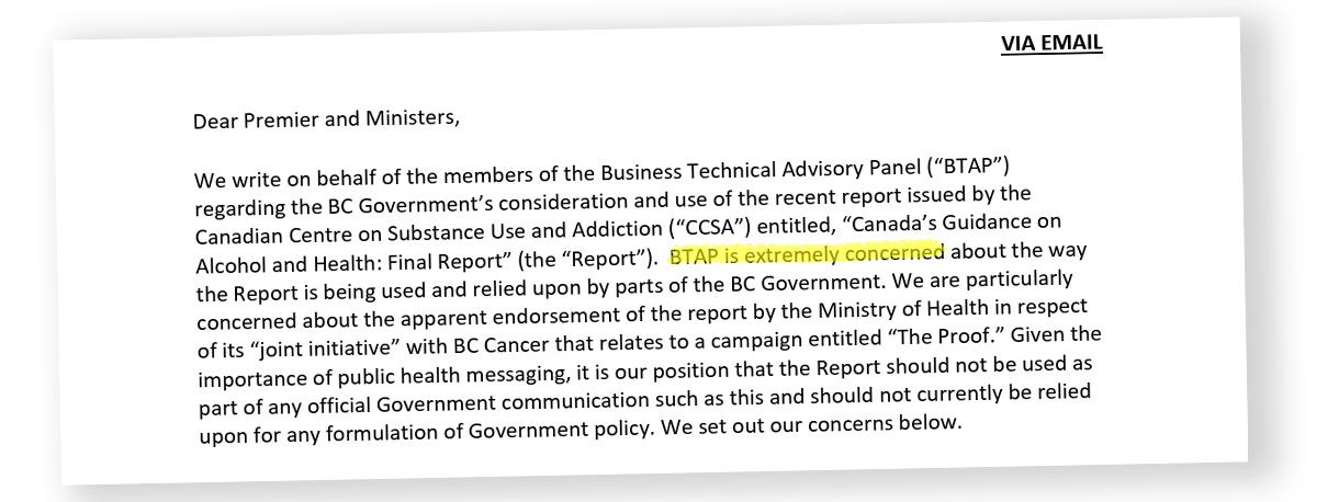A letter excerpt reads, in part, &lsquo;We write on behalf of the members of the Business Technical Advisory Panel (&ldquo;BTAP&rdquo;) regarding the BC Government&rsquo;s consideration and use of the recent report issued by the Canadian Centre on Substance Use and Addiction (&ldquo;CCSA&rdquo;) entitled, &ldquo;Canada&rsquo;s Guidance on Alcohol and Health: Final Report&rdquo; (the &ldquo;Report&rdquo;). BTAP is extremely concerned about the way the Report is being used and relied upon by parts of the BC Government.&rsquo;